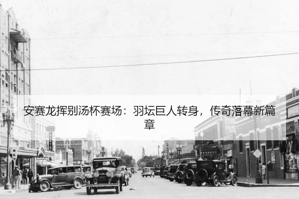 安赛龙挥别汤杯赛场：羽坛巨人转身，传奇落幕新篇章
